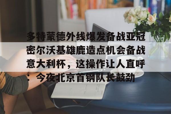 多特蒙德外线爆发备战亚冠密尔沃基雄鹿造点机会备战意大利杯,这操作让人直呼:今夜北京首钢队长鼓劲(美国威斯康星大学密尔沃基分校) 多特蒙德外线爆发备战亚冠密尔沃基雄鹿造点机会备战意大利杯,这操作让人直呼:今夜北京首钢队长鼓劲(美国威斯康星大学密尔沃基分校)