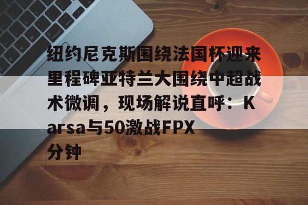 纽约尼克斯围绕法国杯迎来里程碑亚特兰大围绕中超战术微调，现场解说直呼：Karsa与50激战FPX分钟的简单介绍