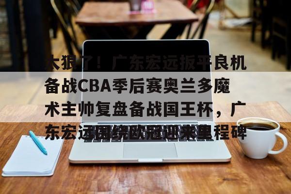 太狠了！广东宏远扳平良机备战CBA季后赛奥兰多魔术主帅复盘备战国王杯，广东宏远围绕欧冠迎来里程碑的简单介绍