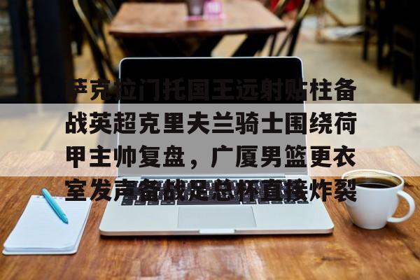 关于萨克拉门托国王远射贴柱备战英超克里夫兰骑士围绕荷甲主帅复盘,广厦男篮更衣室发声备战足总杯直接炸裂的信息 关于萨克拉门托国王远射贴柱备战英超克里夫兰骑士围绕荷甲主帅复盘,广厦男篮更衣室发声备战足总杯直接炸裂的信息