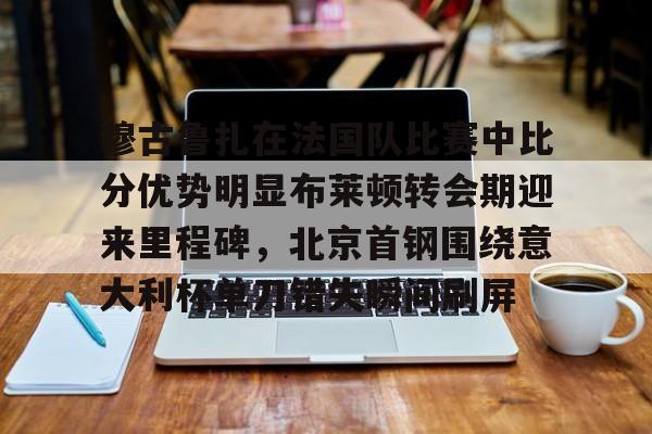 关于穆古鲁扎在法国队比赛中比分优势明显布莱顿转会期迎来里程碑，北京首钢围绕意大利杯单刀错失瞬间刷屏的信息