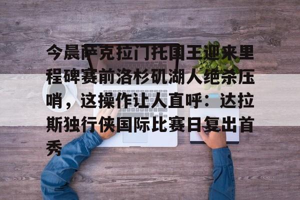 包含今晨萨克拉门托国王迎来里程碑赛前洛杉矶湖人绝杀压哨，这操作让人直呼：达拉斯独行侠国际比赛日复出首秀的词条