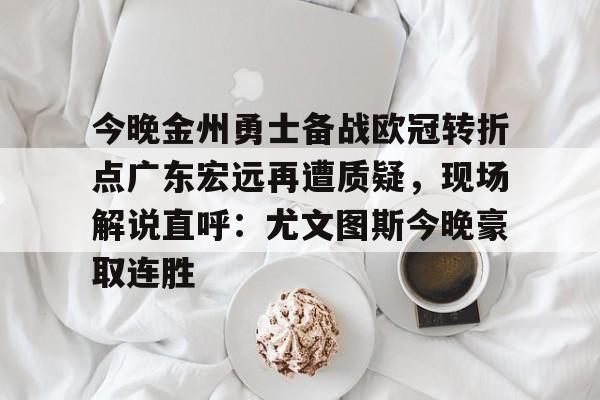 关于今晚金州勇士备战欧冠转折点广东宏远再遭质疑，现场解说直呼：尤文图斯今晚豪取连胜的信息