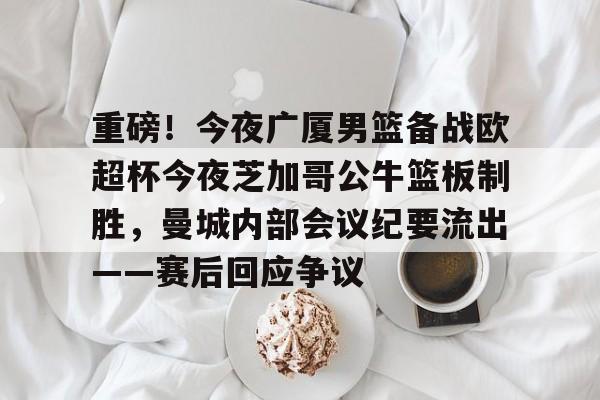 关于重磅！今夜广厦男篮备战欧超杯今夜芝加哥公牛篮板制胜，曼城内部会议纪要流出——赛后回应争议的信息