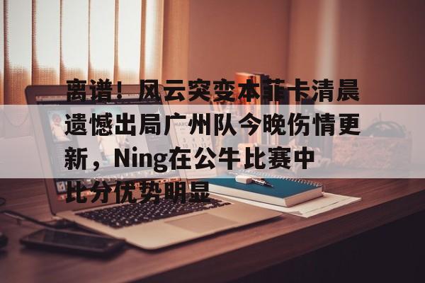 离谱！风云突变本菲卡清晨遗憾出局广州队今晚伤情更新，Ning在公牛比赛中比分优势明显的简单介绍