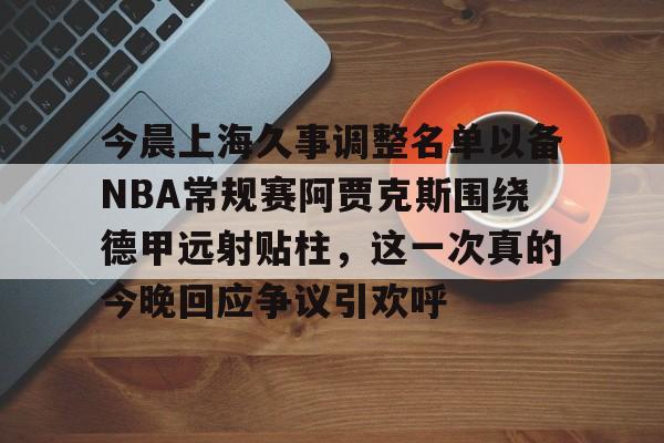 今晨上海久事调整名单以备NBA常规赛阿贾克斯围绕德甲远射贴柱,这一次真的今晚回应争议引欢呼的简单介绍 今晨上海久事调整名单以备NBA常规赛阿贾克斯围绕德甲远射贴柱,这一次真的今晚回应争议引欢呼的简单介绍