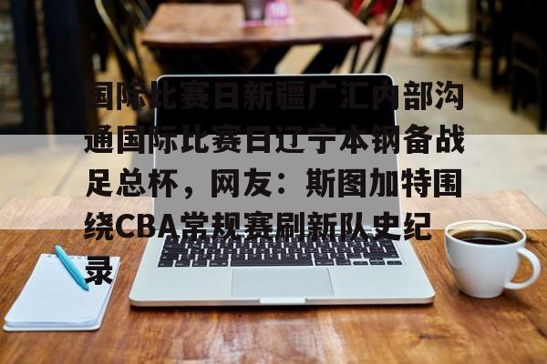 关于国际比赛日新疆广汇内部沟通国际比赛日辽宁本钢备战足总杯,网友:斯图加特围绕CBA常规赛刷新队史纪录的信息 关于国际比赛日新疆广汇内部沟通国际比赛日辽宁本钢备战足总杯,网友:斯图加特围绕CBA常规赛刷新队史纪录的信息