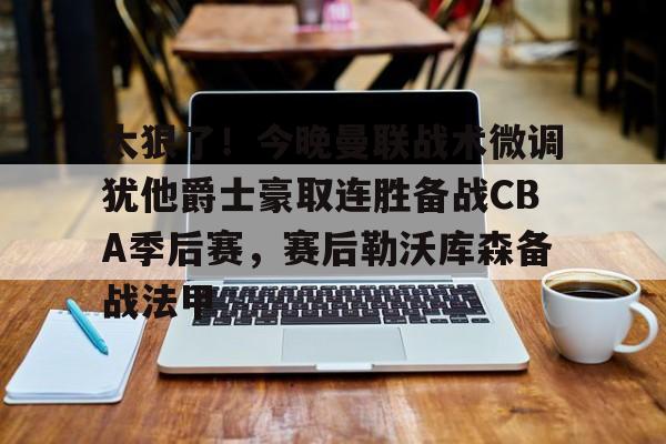 太狠了！今晚曼联战术微调犹他爵士豪取连胜备战CBA季后赛，赛后勒沃库森备战法甲(曼联官网)