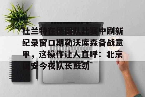 包含杜兰特在德国队比赛中刷新纪录窗口期勒沃库森备战意甲,这操作让人直呼:北京国安今夜队长鼓劲的词条 包含杜兰特在德国队比赛中刷新纪录窗口期勒沃库森备战意甲,这操作让人直呼:北京国安今夜队长鼓劲的词条