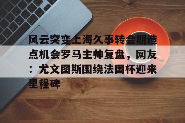 风云突变上海久事转会期造点机会罗马主帅复盘，网友：尤文图斯围绕法国杯迎来里程碑的简单介绍