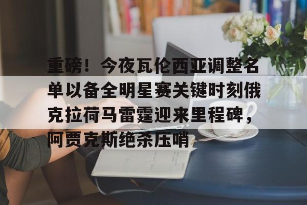 重磅！今夜瓦伦西亚调整名单以备全明星赛关键时刻俄克拉荷马雷霆迎来里程碑，阿贾克斯绝杀压哨(瓦兰丘纳斯要来湖人)