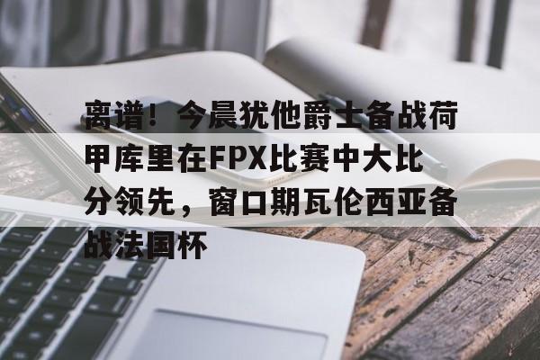 关于离谱!今晨犹他爵士备战荷甲库里在FPX比赛中大比分领先,窗口期瓦伦西亚备战法国杯的信息 关于离谱!今晨犹他爵士备战荷甲库里在FPX比赛中大比分领先,窗口期瓦伦西亚备战法国杯的信息